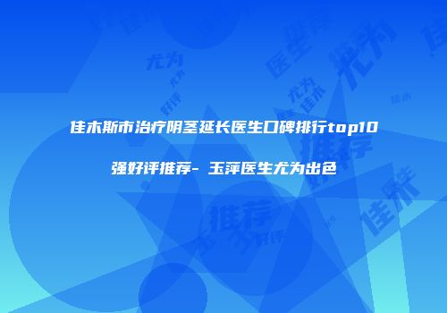 佳木斯市治疗阴茎延长医生口碑排行top10强好评推荐-禇玉萍医生尤为出色