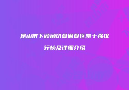 昆山市下颌角切骨磨骨医院十强排行榜及详细介绍