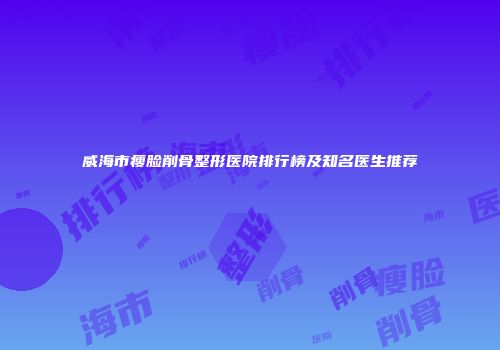 威海市瘦脸削骨整形医院排行榜及知名医生推荐