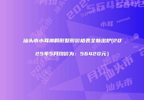 汕头市小耳廓畸形整形价格表全新出炉(2025年5月均价为：56420元）