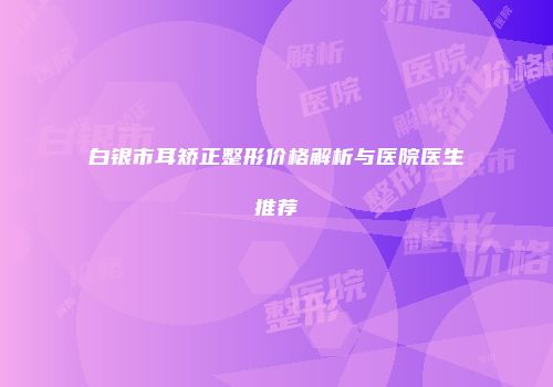 白银市耳矫正整形价格解析与医院医生推荐