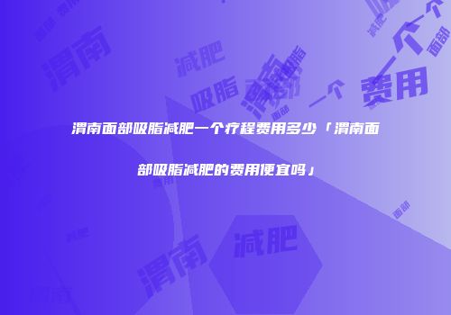 渭南面部吸脂减肥一个疗程费用多少「渭南面部吸脂减肥的费用便宜吗」