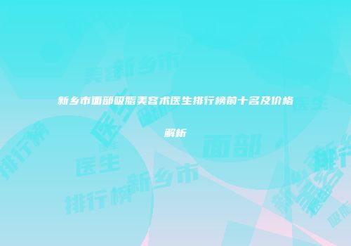 新乡市面部吸脂美容术医生排行榜前十名及价格解析
