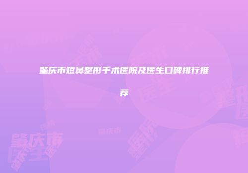 肇庆市短鼻整形手术医院及医生口碑排行推荐
