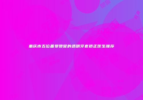 重庆市五位备受赞誉的透明牙套矫正医生推荐