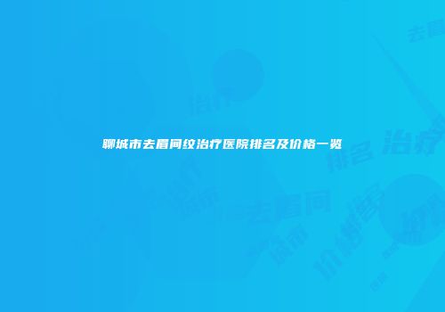 聊城市去眉间纹治疗医院排名及价格一览