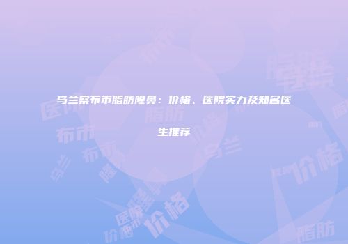 乌兰察布市脂肪隆鼻：价格、医院实力及知名医生推荐