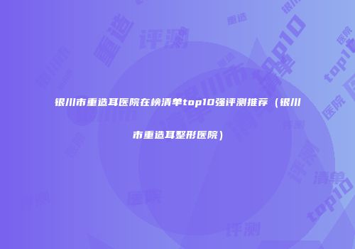 银川市重造耳医院在榜清单top10强评测推荐（银川市重造耳整形医院）