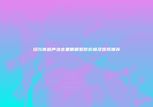 绍兴市超声法去黑眼圈整形价格及医院推荐