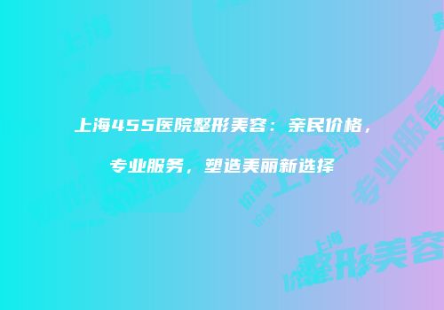 上海455医院整形美容：亲民价格，专业服务，塑造美丽新选择