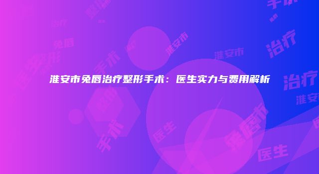 淮安市兔唇治疗整形手术：医生实力与费用解析