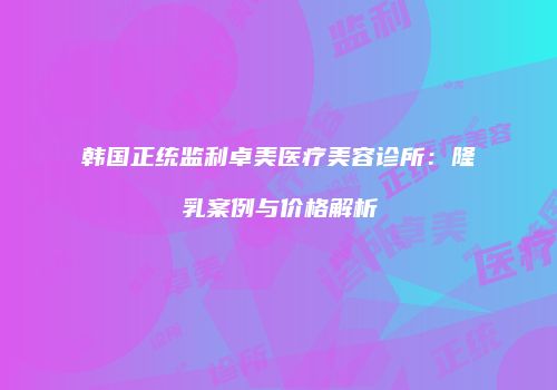 韩国正统监利卓美医疗美容诊所：隆乳案例与价格解析