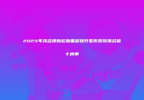 2025年茂名皮肤松弛面部提升整形医院排名前十榜单