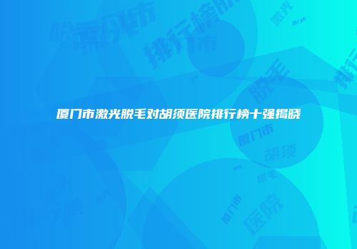 厦门市激光脱毛对胡须医院排行榜十强揭晓