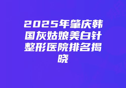 2025年肇庆韩国灰姑娘美白针整形医院排名揭晓