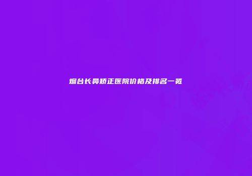 烟台长鼻矫正医院价格及排名一览