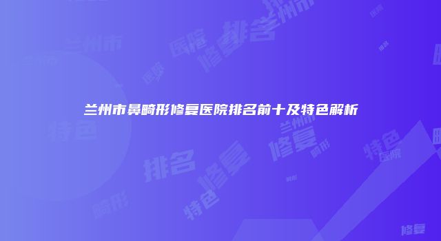 兰州市鼻畸形修复医院排名前十及特色解析