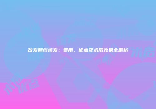 改发际线植发：费用、优点及术后效果全解析