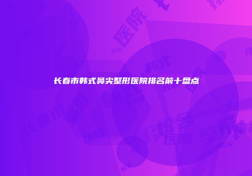 长春市韩式鼻尖整形医院排名前十盘点