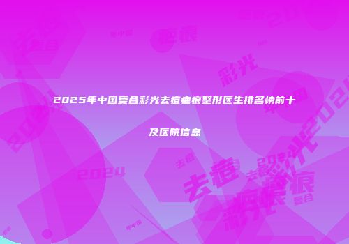 2025年中国复合彩光去痘疤痕整形医生排名榜前十及医院信息