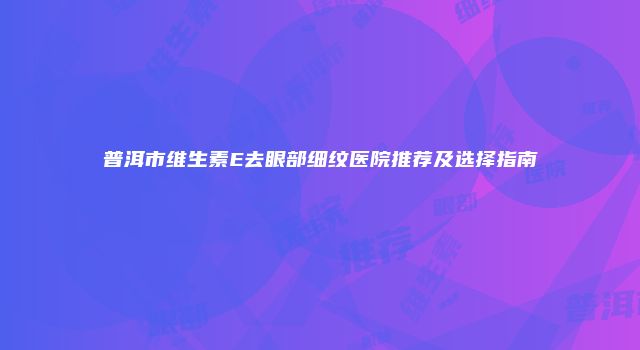普洱市维生素E去眼部细纹医院推荐及选择指南