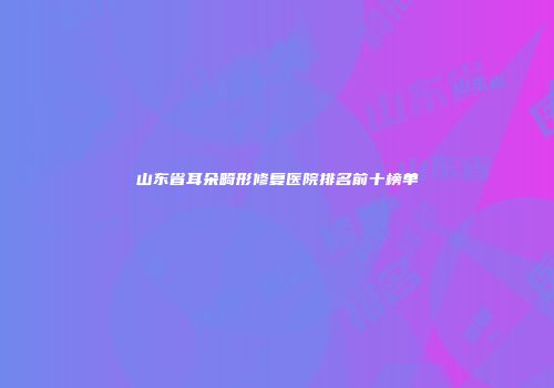山东省耳朵畸形修复医院排名前十榜单