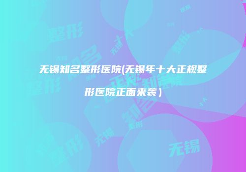 无锡知名整形医院(无锡年十大正规整形医院正面来袭）