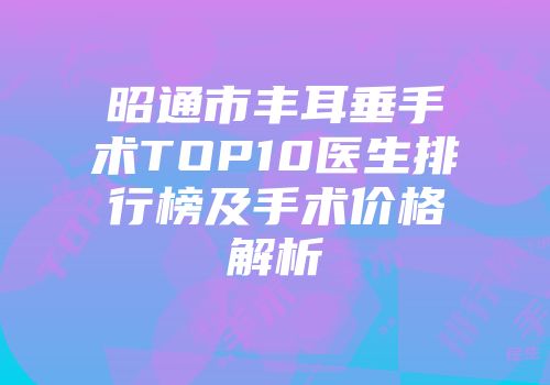 昭通市丰耳垂手术TOP10医生排行榜及手术价格解析