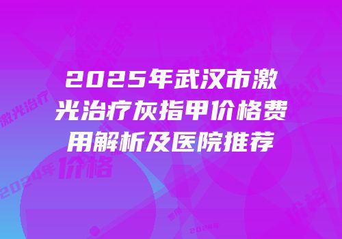 2025年武汉市激光治疗灰指甲价格费用解析及医院推荐