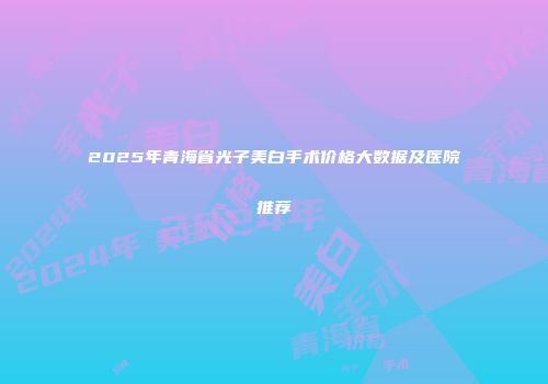 2025年青海省光子美白手术价格大数据及医院推荐