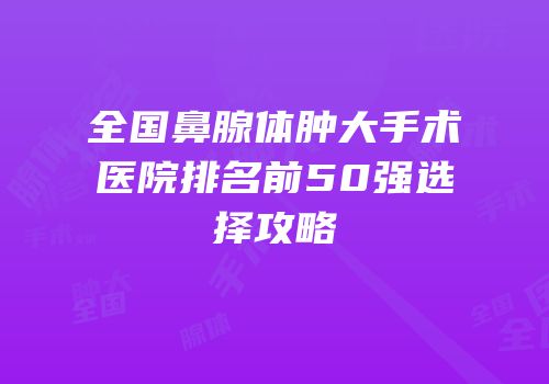 全国鼻腺体肿大手术医院排名前50强选择攻略