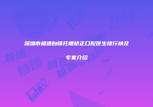 深圳市极速自锁托槽矫正口腔医生排行榜及专家介绍