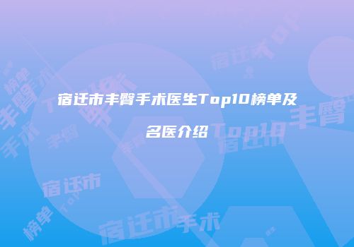 宿迁市丰臀手术医生Top10榜单及名医介绍
