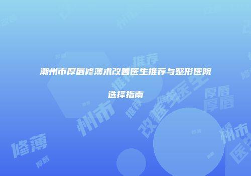 潮州市厚唇修薄术改善医生推荐与整形医院选择指南