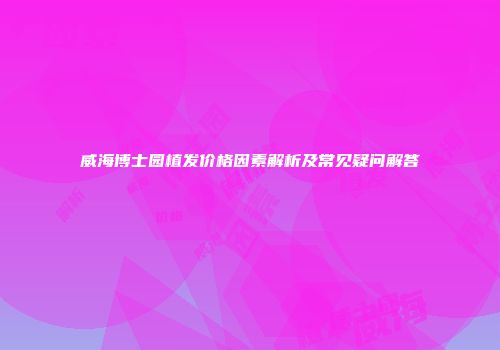 威海博士园植发价格因素解析及常见疑问解答