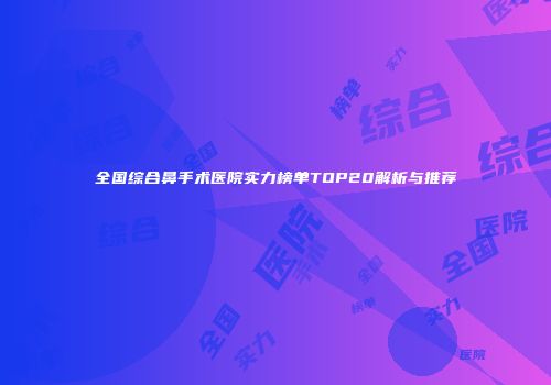 全国综合鼻手术医院实力榜单TOP20解析与推荐