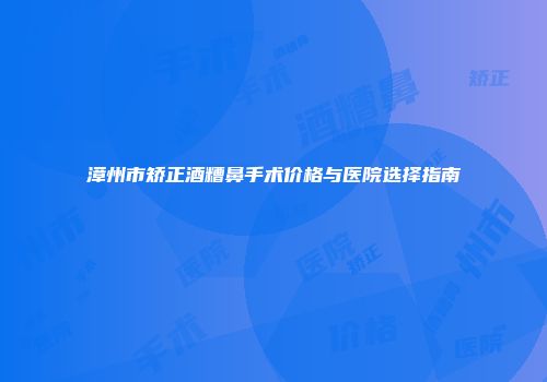漳州市矫正酒糟鼻手术价格与医院选择指南