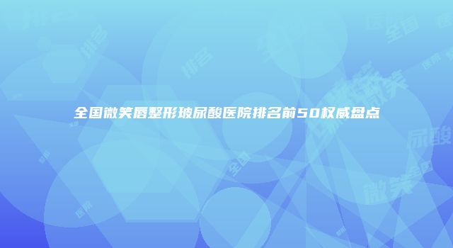 全国微笑唇整形玻尿酸医院排名前50权威盘点