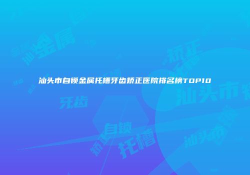 汕头市自锁金属托槽牙齿矫正医院排名榜TOP10