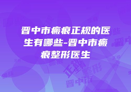 晋中市瘢痕正规的医生有哪些-晋中市瘢痕整形医生
