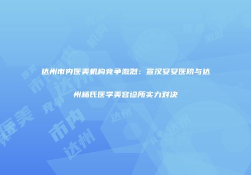 达州市内医美机构竞争激烈：宣汉安安医院与达州杨氏医学美容诊所实力对决