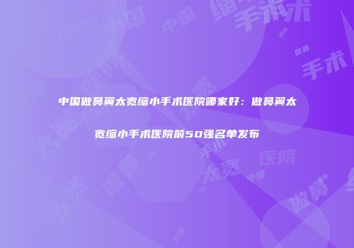 中国做鼻翼太宽缩小手术医院哪家好：做鼻翼太宽缩小手术医院前50强名单发布