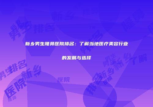 新乡男生隆鼻医院排名：了解当地医疗美容行业的发展与选择