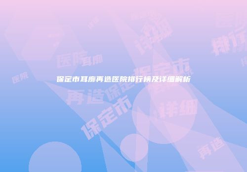 保定市耳廓再造医院排行榜及详细解析