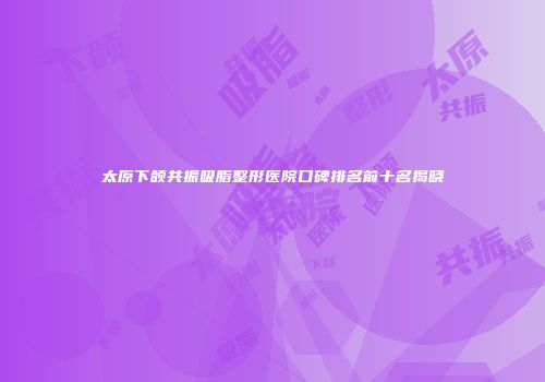 太原下颌共振吸脂整形医院口碑排名前十名揭晓