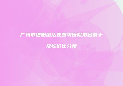 广州市细胞激活去眼袋医院排名前十及性价比分析