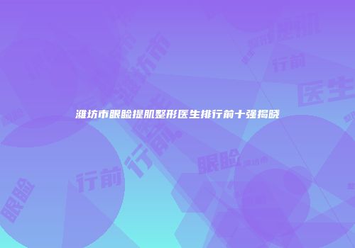 潍坊市眼睑提肌整形医生排行前十强揭晓
