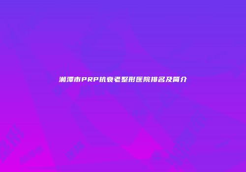 湘潭市PRP抗衰老整形医院排名及简介