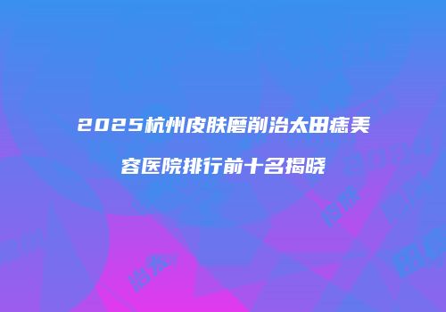2025杭州皮肤磨削治太田痣美容医院排行前十名揭晓