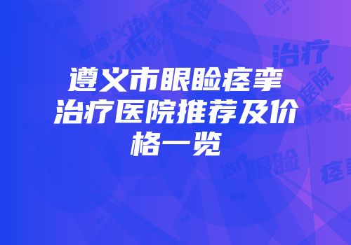 遵义市眼睑痉挛治疗医院推荐及价格一览